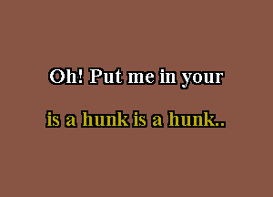 Oh! Put me in your

is a hunk is a l1unk..