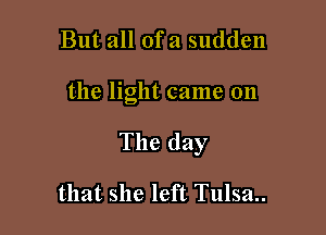 But all ofa sudden

the light came on

The day

that she left Tulsa..