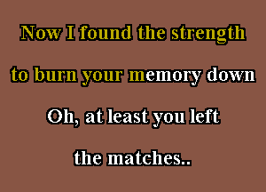 Now I found the strength
to burn your memory down
011, at least you left

the matches..