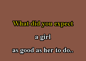 What did you expect

a girl

as good as her to d0..