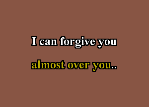 I can forgive you

almost over you..