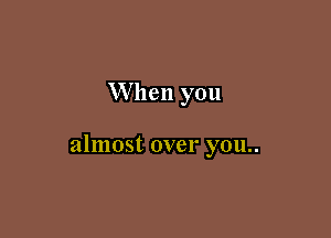 W hen you

almost over you..