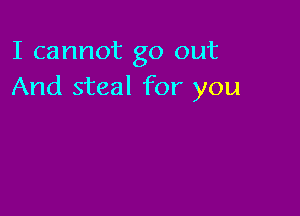 I cannot go out
And steal for you