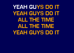 YEAH GUYS DO IT
YEAH GUYS DO IT
ALL THE TIME
ALL THE TIME
YEAH GUYS DO IT

g