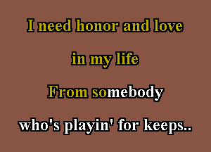 I need honor and love
in my life

From somebody

Who's playin' for keeps..