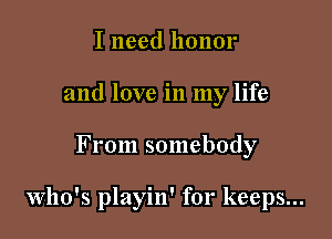 I need honor
and love in my life

From somebody

Who's playin' for keeps...