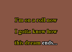 I'm on a roll now

I gotta know how

this dream ends...