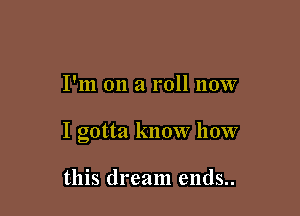 I'm on a roll now

I gotta know how

this dream ends..