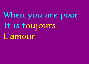 When you are poor
It is toujours

L'amour