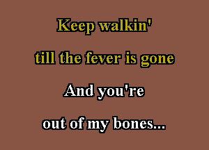 Keep walkin'

till the fever is gone
And you're

out of my bones...