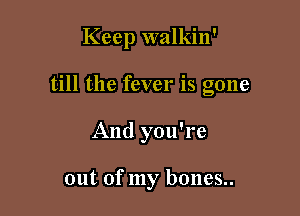 Keep walkin'

till the fever is gone
And you're

out of my bones..