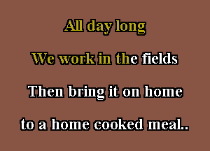 All day long
We work in the fields
Then bring it on home

to a home cooked meaL