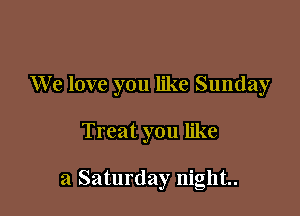 We love you like Sunday

Treat you like

a Saturday night