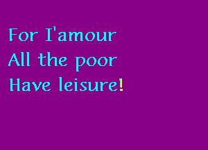 For I'amour
All the poor

Have leisure!
