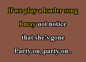 If we play a louder song

I may not notice
that she's gone

Party on, party 011..