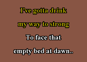 I've gotta drink

my way to strong
T0 face that

empty bed at dawn.