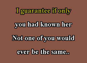 I guarantee if only

you had known her

Not one of you would

ever be the same..