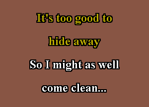 It's too good to

hide away
So I might as well

come clean...