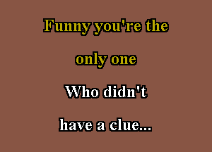 Funny you're the

only one
Who didn't

have a clue...