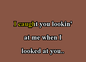 I caught you lookin'

at me When I

looked at you..