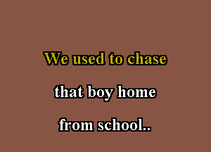We used to chase

that boy home

from school..