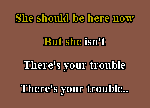 She should be here now
But she isn't

There's your trouble

There's your trouble..