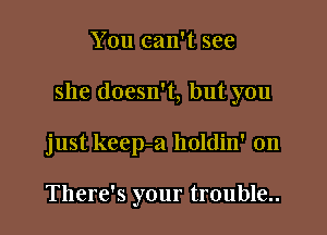 You can't see

she doesn't, but you

just keep-a holdin' on

There's your trouble..