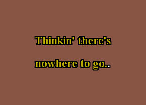 Thinkin' there's

nowhere to g0..