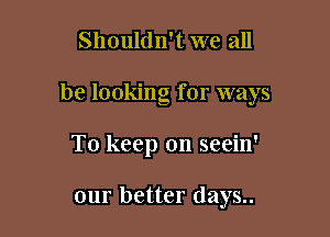 Shouldn't we all

be looking for ways

To keep on seein'

our better days..