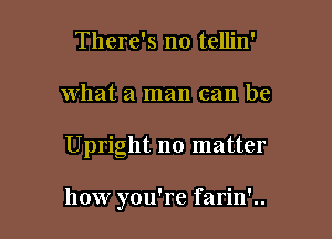 There's no tellin'
what a man can be

Upright no matter

how you're farin'..