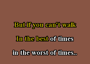 But if you can't walk
In the best of times

in the worst of times..