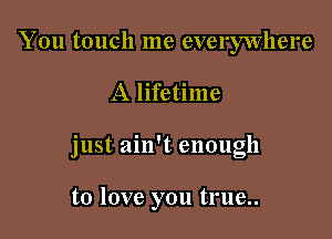 You touch me everywhere

A lifetime

just ain't enough

to love you true..