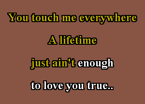 You touch me everywhere

A lifetime

just ain't enough

to love you true..