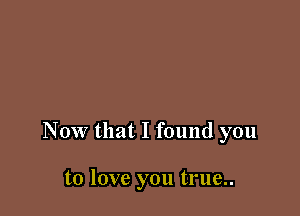 Now that I found you

to love you true..