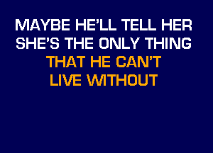 MAYBE HE'LL TELL HER
SHE'S THE ONLY THING
THAT HE CAN'T
LIVE WITHOUT