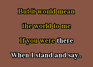 But it would mean
the world to me

If you were there

When I stand and say..