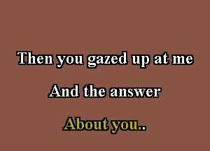 Then you gazed up at me

And the answer

About you..