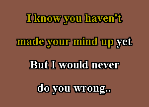 I know you haven't
made your mind up yet

But I would never

do you wrong