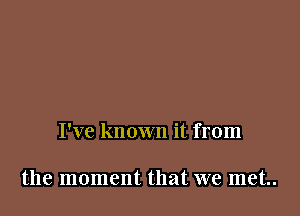 I've known it from

the moment that we met..