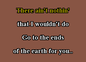 There ain't nothin'
that I wouldn't do

G0 to the ends

of the earth for you..