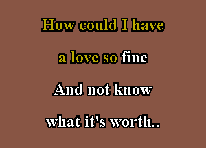 How could I have
a love so fme

And not know

What it's worth..