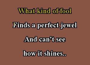 What kind of fool

Finds a perfect jewel

And can't see

how it shines..
