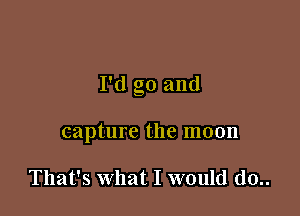 I'd go and

capture the moon

That's what I would d0..