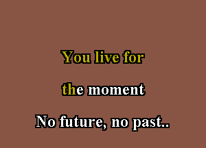 You live for

the moment

N0 future, no past..