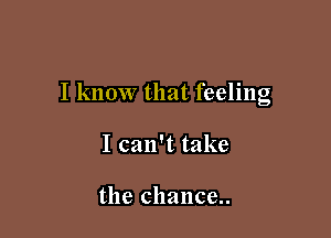 I know that feeling

I can't take

the chance..