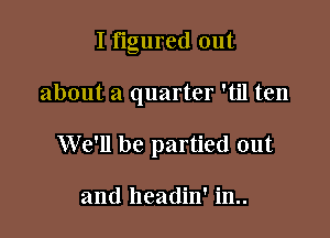 I figured out

about a quarter 'til ten

We'll be partied out

and headin' in..