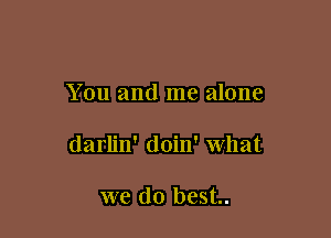 You and me alone

darlin' doin' what

we do best.