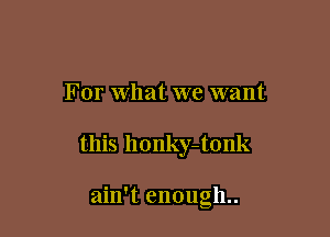 For What we want

this honky-tonk

ain't enough