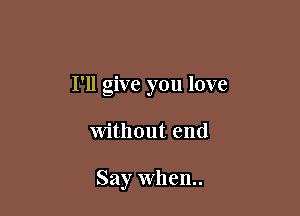 I'll give you love

Without end

Say when.