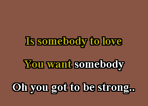 Is somebody to love

You want somebody

on you got to be strong